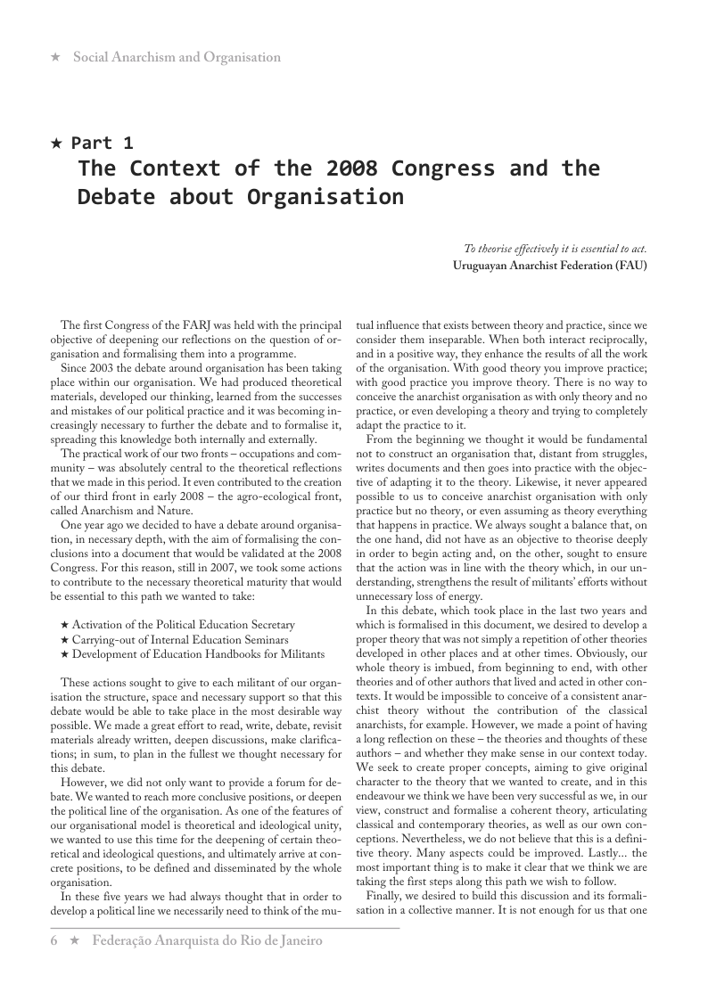 *  Social Anarchism and Organisation  * Part 1  The Context of the 2008 Congress and the Debate about Organisation  The fiest Congress of the FAR] was held with the principal objective of deepening our reflctions on the question of or- ganisation and formalising them into a programme.  Since 2003 the debate around organisation has been taking place within our organisation. We had produced theoretical ‘materials, developed our thinking, learned from the successes and mistakes of our political practice and it was becoming in- creasingly necessary to further the debate and to formalise it, spreading this knowledge both internally and externally.  The practical work of ou two fronts ~ occupations and com- ‘munity ~ was absolutely centra to the theoretical reflections that we made in this period. It even contributed to the creation of our third front in early 2008 ~ the agro-ecological front, called Anarchism and Nature.  One year ago we decided to have a debate around organisa- tion, in necessary depth, with the aim of formalising the con- clusions into a document that would be validated at the 2008 Congress. For this reason, sillin 2007, we took some actions t0 contribute to the necessary theoretical maturity that would be essential to this path we wanted to take:  * Activation of the Political Education Secretary * Carrying-out of Internal Education Seminars * Development of Education Handbooks for Militants  These actions sought to give to each militant of our organ- isation the structure, space and necessary support so that this debate would be able to take place in the most desirable way possible. We made a great effort to read, wrie, debate, revisit ‘materials already written, deepen discussions, make clarifica- tions; in sum, to plan in the fullest we thought necessary for this debate.  However, we did not only want to provide a forum for de- bate. We wanted to reach more conclusive positions,or deepen the politcal line of the organisation. As one of the features of our organisational model i theoreical and ideological unity, we wanted to use this time for the deepening of certain theo- setical and ideologcal questions, and ultimately arrive at con- erete positions, to be defined and disseminated by the whole organisation.  Tn these five years we had always thought that in order to develop a political line we necessasily need to think of the mu-  To theorise ffctively it s essential 0 act, Uruguayan Anarchist Federation (FAU)  tualinfluence that exists between theory and practice, since we consider them inseparable. When both interact reciprocally, and in a positive way, they enhance the results of all the work of the organisation. With good theory you improve practice; with good practice you improve theory. There is no way to conceive the anarchist organisation as with only theory and no practice, or even developing a theory and trying to completely adapt the practice o i.  From the beginning we thought it would be fundamental not to construct an organisation that, distant from struggles, writes documents and then goes into practice with the objec- tive of adapting it to the theory. Likewise, it never appeared possible to us to conceive anarchist organisation with only practice but no theory, or even assuming as theory everything that happens in practice. We always sought a balance that, on the one hand, did not have as an objective to theorise deeply in order to begin acting and, on the other, sought to ensure that the action was in line with the theory which, in our un- derstanding, strengthens the result of militants’efforts without unnecessary loss of energy.  In this debate, which took place in the last two years and which is formalised in this document, we desired to develop 2 proper theory that was not simply areperition of other theories developed in other places and at other times. Obviously, our whole theory is imbued, from beginning to end, with other theories and of other authors thatlived and acted in other con- texts. It would be impossible to conceive of a consistent anar- chist_theory without the contribution of the classical anarchists, for example. However, we made a point of having along reflection on these ~ the theories and thoughts of these authors ~ and whether they make sense in our context today. We seck to create proper concepts, aiming to give original character to the theory that we wanted to create, and in this endeavour we think we have been very successful as we, in our view, construct and formalise a coherent theory, articulating classical and contemporary theories, as well as our own con- ceptions. Nevertheless, we do not believe that thi is a defini- tive theory. Many aspects could be improved. Lastly... the most important thing s to make it clear that we think we are taking the first steps along this path we wish to follow.  Finally, we desired to build this discussion and its formali- sation in 2 collective manner. It i not enough for us that one  6 * Federagio Anarquista do Rio de Janciro 